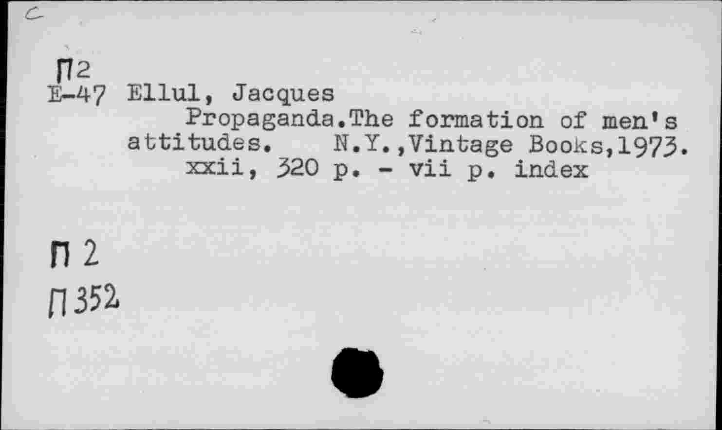 ﻿R2
E-47 Ellul, Jacques
Propaganda.The formation of men’s attitudes. N.Y.»Vintage Books,1975.
xxii, 520 p. - vii p. index
n 2
0352